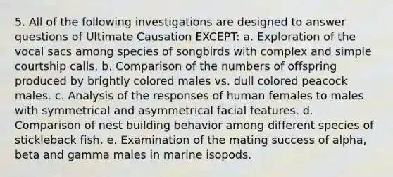 5. All of the following investigations are designed to answer questions of Ultimate Causation EXCEPT: a. Exploration of the vocal sacs among species of songbirds with complex and simple courtship calls. b. Comparison of the numbers of offspring produced by brightly colored males vs. dull colored peacock males. c. Analysis of the responses of human females to males with symmetrical and asymmetrical facial features. d. Comparison of nest building behavior among different species of stickleback fish. e. Examination of the mating success of alpha, beta and gamma males in marine isopods.