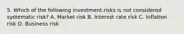 5. Which of the following investment risks is not considered systematic risk? A. Market risk B. Interest rate risk C. Inflation risk D. Business risk