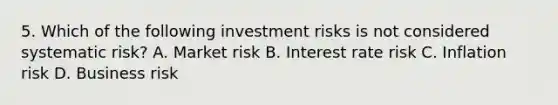 5. Which of the following investment risks is not considered systematic risk? A. Market risk B. Interest rate risk C. Inflation risk D. Business risk