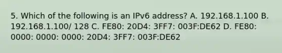 5. Which of the following is an IPv6 address? A. 192.168.1.100 B. 192.168.1.100/ 128 C. FE80: 20D4: 3FF7: 003F:DE62 D. FE80: 0000: 0000: 0000: 20D4: 3FF7: 003F:DE62