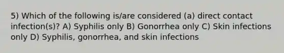 5) Which of the following is/are considered (a) direct contact infection(s)? A) Syphilis only B) Gonorrhea only C) Skin infections only D) Syphilis, gonorrhea, and skin infections