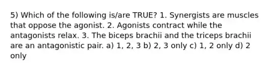 5) Which of the following is/are TRUE? 1. Synergists are muscles that oppose the agonist. 2. Agonists contract while the antagonists relax. 3. The biceps brachii and the triceps brachii are an antagonistic pair. a) 1, 2, 3 b) 2, 3 only c) 1, 2 only d) 2 only