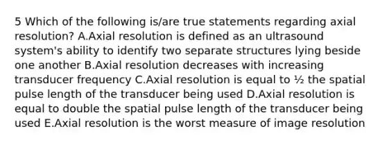 5 Which of the following is/are true statements regarding axial resolution? A.Axial resolution is defined as an ultrasound system's ability to identify two separate structures lying beside one another B.Axial resolution decreases with increasing transducer frequency C.Axial resolution is equal to ½ the spatial pulse length of the transducer being used D.Axial resolution is equal to double the spatial pulse length of the transducer being used E.Axial resolution is the worst measure of image resolution