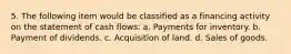 5. The following item would be classified as a financing activity on the statement of cash flows: a. Payments for inventory. b. Payment of dividends. c. Acquisition of land. d. Sales of goods.