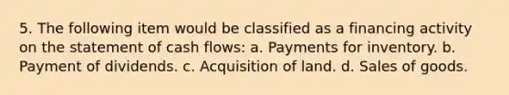 5. The following item would be classified as a financing activity on the statement of cash flows: a. Payments for inventory. b. Payment of dividends. c. Acquisition of land. d. Sales of goods.