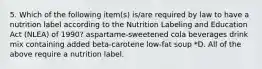 5. Which of the following item(s) is/are required by law to have a nutrition label according to the Nutrition Labeling and Education Act (NLEA) of 1990? aspartame-sweetened cola beverages drink mix containing added beta-carotene low-fat soup *D. All of the above require a nutrition label.