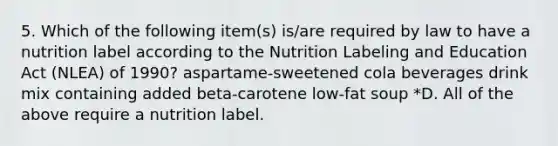 5. Which of the following item(s) is/are required by law to have a nutrition label according to the Nutrition Labeling and Education Act (NLEA) of 1990? aspartame-sweetened cola beverages drink mix containing added beta-carotene low-fat soup *D. All of the above require a nutrition label.