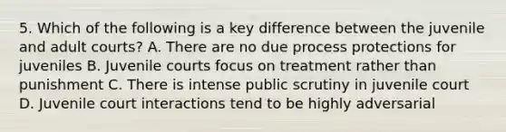 5. Which of the following is a key difference between the juvenile and adult courts? A. There are no due process protections for juveniles B. Juvenile courts focus on treatment rather than punishment C. There is intense public scrutiny in juvenile court D. Juvenile court interactions tend to be highly adversarial