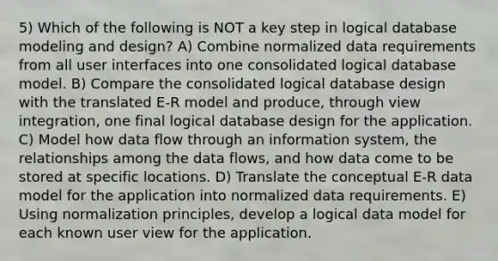 5) Which of the following is NOT a key step in logical database modeling and design? A) Combine normalized data requirements from all user interfaces into one consolidated logical database model. B) Compare the consolidated logical database design with the translated E-R model and produce, through view integration, one final logical database design for the application. C) Model how data flow through an information system, the relationships among the data flows, and how data come to be stored at specific locations. D) Translate the conceptual E-R data model for the application into normalized data requirements. E) Using normalization principles, develop a logical data model for each known user view for the application.