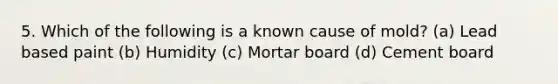 5. Which of the following is a known cause of mold? (a) Lead based paint (b) Humidity (c) Mortar board (d) Cement board