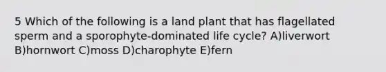 5 Which of the following is a land plant that has flagellated sperm and a sporophyte-dominated life cycle? A)liverwort B)hornwort C)moss D)charophyte E)fern