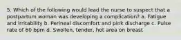 5. Which of the following would lead the nurse to suspect that a postpartum woman was developing a complication? a. Fatigue and irritability b. Perineal discomfort and pink discharge c. Pulse rate of 60 bpm d. Swollen, tender, hot area on breast