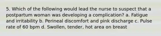 5. Which of the following would lead the nurse to suspect that a postpartum woman was developing a complication? a. Fatigue and irritability b. Perineal discomfort and pink discharge c. Pulse rate of 60 bpm d. Swollen, tender, hot area on breast