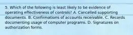 5. Which of the following is least likely to be evidence of operating effectiveness of controls? A. Cancelled supporting documents. B. Confirmations of accounts receivable. C. Records documenting usage of computer programs. D. Signatures on authorization forms.