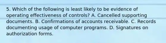 5. Which of the following is least likely to be evidence of operating effectiveness of controls? A. Cancelled supporting documents. B. Confirmations of accounts receivable. C. Records documenting usage of computer programs. D. Signatures on authorization forms.