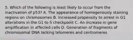 5. Which of the following is least likely to occur from the inactivation of p53? A. The appearance of homogenously staining regions on chromosomes B. Increased propensity to arrest in G1 alterations in the G1 to S checkpoint C. An increase in gene amplification in affected cells D. Generation of fragments of chromosomal DNA lacking telomeres and centromeres