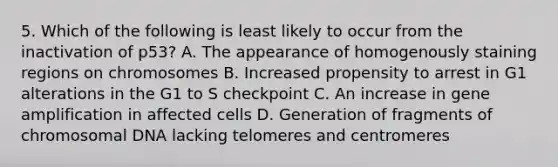 5. Which of the following is least likely to occur from the inactivation of p53? A. The appearance of homogenously staining regions on chromosomes B. Increased propensity to arrest in G1 alterations in the G1 to S checkpoint C. An increase in gene amplification in affected cells D. Generation of fragments of chromosomal DNA lacking telomeres and centromeres