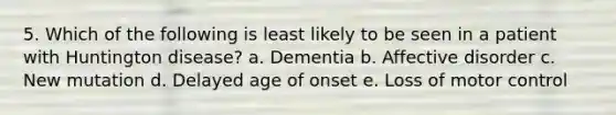 5. Which of the following is least likely to be seen in a patient with Huntington disease? a. Dementia b. Affective disorder c. New mutation d. Delayed age of onset e. Loss of motor control