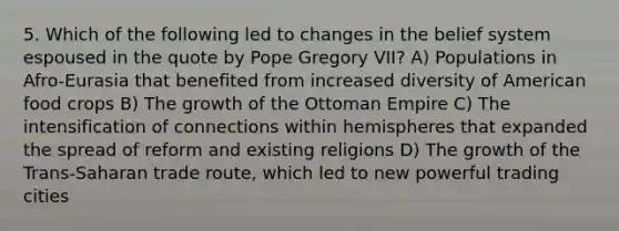 5. Which of the following led to changes in the belief system espoused in the quote by Pope Gregory VII? A) Populations in Afro-Eurasia that benefited from increased diversity of American food crops B) The growth of the Ottoman Empire C) The intensification of connections within hemispheres that expanded the spread of reform and existing religions D) The growth of the Trans-Saharan trade route, which led to new powerful trading cities