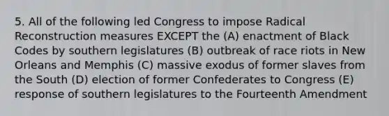 5. All of the following led Congress to impose Radical Reconstruction measures EXCEPT the (A) enactment of Black Codes by southern legislatures (B) outbreak of race riots in New Orleans and Memphis (C) massive exodus of former slaves from the South (D) election of former Confederates to Congress (E) response of southern legislatures to the Fourteenth Amendment