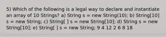 5) Which of the following is a legal way to declare and instantiate an array of 10 Strings? a) String s = new String(10); b) String[10] s = new String; c) String[ ] s = new String[10]; d) String s = new String[10]; e) String[ ] s = new String; 9 4 12 2 6 8 18