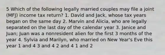 5 Which of the following legally married couples may file a joint (MFJ) income tax return? 1. David and Jack, whose tax years began on the same day 2. Marvin and Alicia, who are legally separated on the last day of the calendar year 3. Janice and Juan; Juan was a nonresident alien for the first 3 months of the year 4. Sylvia and Marilyn, who married on New Year's Eve this year 1 and 4 3 and 4 2 and 4 1 and 2