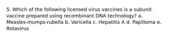 5. Which of the following licensed virus vaccines is a subunit vaccine prepared using recombinant DNA technology? a. Measles-mumps-rubella b. Varicella c. Hepatitis A d. Papilloma e. Rotavirus