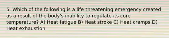 5. Which of the following is a life-threatening emergency created as a result of the body's inability to regulate its core temperature? A) Heat fatigue B) Heat stroke C) Heat cramps D) Heat exhaustion