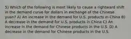 5) Which of the following is most likely to cause a rightward shift in the demand curve for dollars in exchange of the Chinese yuan? A) An increase in the demand for U.S. products in China B) A decrease in the demand for U.S. products in China C) An increase in the demand for Chinese products in the U.S. D) A decrease in the demand for Chinese products in the U.S.