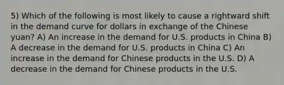 5) Which of the following is most likely to cause a rightward shift in the demand curve for dollars in exchange of the Chinese yuan? A) An increase in the demand for U.S. products in China B) A decrease in the demand for U.S. products in China C) An increase in the demand for Chinese products in the U.S. D) A decrease in the demand for Chinese products in the U.S.