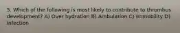 5. Which of the following is most likely to contribute to thrombus development? A) Over hydration B) Ambulation C) Immobility D) Infection
