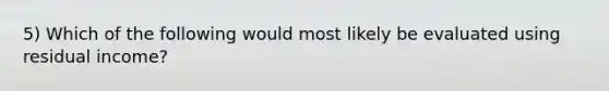 5) Which of the following would most likely be evaluated using residual income?