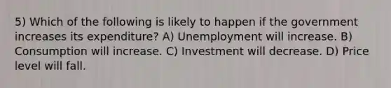 5) Which of the following is likely to happen if the government increases its expenditure? A) Unemployment will increase. B) Consumption will increase. C) Investment will decrease. D) Price level will fall.