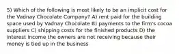 5) Which of the following is most likely to be an implicit cost for the Vadnay Chocolate Company? A) rent paid for the building space used by Vadnay Chocolate B) payments to the firm's cocoa suppliers C) shipping costs for the finished products D) the interest income the owners are not receiving because their money is tied up in the business