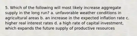 5. Which of the following will most likely increase aggregate supply in the long run? a. unfavorable weather conditions in agricultural areas b. an increase in the expected inflation rate c. higher real interest rates d. a high rate of capital investment, which expands the future supply of productive resources