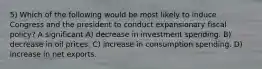 5) Which of the following would be most likely to induce Congress and the president to conduct expansionary fiscal policy? A significant A) decrease in investment spending. B) decrease in oil prices. C) increase in consumption spending. D) increase in net exports.