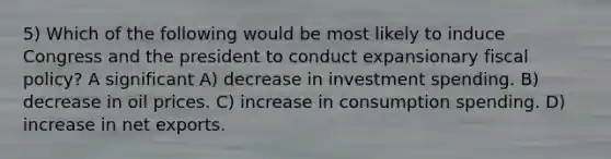 5) Which of the following would be most likely to induce Congress and the president to conduct expansionary fiscal policy? A significant A) decrease in investment spending. B) decrease in oil prices. C) increase in consumption spending. D) increase in net exports.