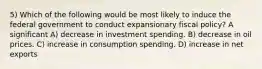 5) Which of the following would be most likely to induce the federal government to conduct expansionary fiscal policy? A significant A) decrease in investment spending. B) decrease in oil prices. C) increase in consumption spending. D) increase in net exports