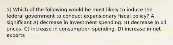 5) Which of the following would be most likely to induce the federal government to conduct expansionary fiscal policy? A significant A) decrease in investment spending. B) decrease in oil prices. C) increase in consumption spending. D) increase in net exports