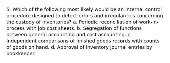 5. Which of the following most likely would be an <a href='https://www.questionai.com/knowledge/kjj42owoAP-internal-control' class='anchor-knowledge'>internal control</a> procedure designed to detect errors and irregularities concerning the custody of inventories? a. Periodic reconciliation of work-in-process with job cost sheets. b. Segregation of functions between general accounting and cost accounting. c. Independent comparisons of finished goods records with counts of goods on hand. d. Approval of inventory <a href='https://www.questionai.com/knowledge/k7UlY65VeM-journal-entries' class='anchor-knowledge'>journal entries</a> by bookkeeper.