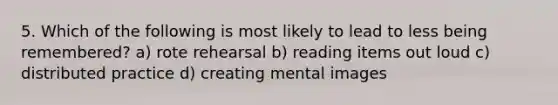 5. Which of the following is most likely to lead to less being remembered? ​a) rote rehearsal ​b) reading items out loud ​c) distributed practice ​d) creating mental images