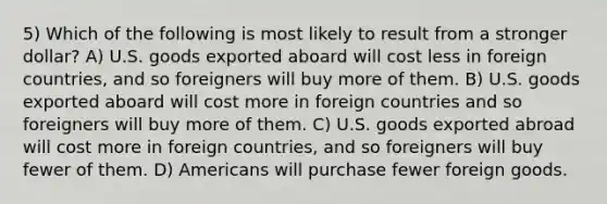 5) Which of the following is most likely to result from a stronger dollar? A) U.S. goods exported aboard will cost less in foreign countries, and so foreigners will buy more of them. B) U.S. goods exported aboard will cost more in foreign countries and so foreigners will buy more of them. C) U.S. goods exported abroad will cost more in foreign countries, and so foreigners will buy fewer of them. D) Americans will purchase fewer foreign goods.