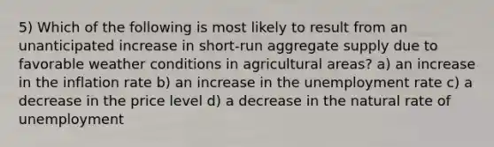 5) Which of the following is most likely to result from an unanticipated increase in short-run aggregate supply due to favorable weather conditions in agricultural areas? a) an increase in the inflation rate b) an increase in the unemployment rate c) a decrease in the price level d) a decrease in the natural rate of unemployment