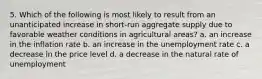 5. Which of the following is most likely to result from an unanticipated increase in short-run aggregate supply due to favorable weather conditions in agricultural areas? a. an increase in the inflation rate b. an increase in the unemployment rate c. a decrease in the price level d. a decrease in the natural rate of unemployment