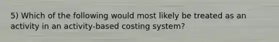 5) Which of the following would most likely be treated as an activity in an activity-based costing system?