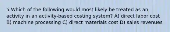 5 Which of the following would most likely be treated as an activity in an activity-based costing system? A) direct labor cost B) machine processing C) direct materials cost D) sales revenues