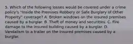 5. Which of the following losses would be covered under a crime policy's "Inside the Premises Robbery or Safe Burglary of Other Property" coverage? A. Broken windows on the insured premises caused by a burglar. B. Theft of money and securities. C. Fire damage to the insured building caused by a burglar. D. Vandalism to a trailer on the insured premises caused by a burglar.