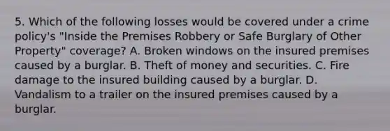 5. Which of the following losses would be covered under a crime policy's "Inside the Premises Robbery or Safe Burglary of Other Property" coverage? A. Broken windows on the insured premises caused by a burglar. B. Theft of money and securities. C. Fire damage to the insured building caused by a burglar. D. Vandalism to a trailer on the insured premises caused by a burglar.