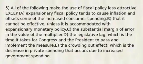 5) All of the following make the use of fiscal policy less attractive EXCEPTA) expansionary fiscal policy tends to cause inflation and offsets some of the increased consumer spending.B) that it cannot be effective, unless it is accommodated with expansionary monetary policy.C) the substantial margin of error in the value of the multiplier.D) the legislative lag, which is the time it takes for Congress and the President to pass and implement the measure.E) the crowding out effect, which is the decrease in private spending that occurs due to increased government spending.