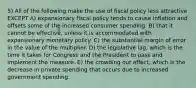 5) All of the following make the use of fiscal policy less attractive EXCEPT A) expansionary fiscal policy tends to cause inflation and offsets some of the increased consumer spending. B) that it cannot be effective, unless it is accommodated with expansionary monetary policy. C) the substantial margin of error in the value of the multiplier. D) the legislative lag, which is the time it takes for Congress and the President to pass and implement the measure. E) the crowding out effect, which is the decrease in private spending that occurs due to increased government spending.